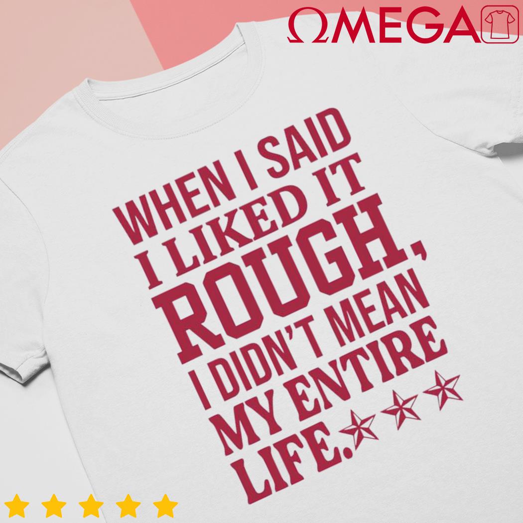 When I said I liked it rough I didn't mean my entire life shirt