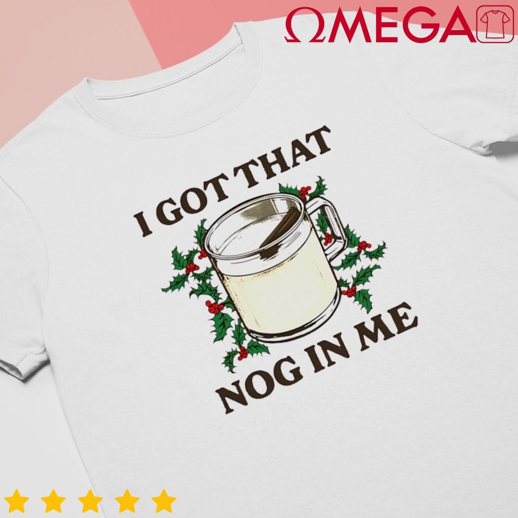 I got that nog in me shirt